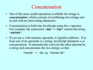 Concatenation
• One of the most useful operations available for strings is
concatenation, which consists of combining two strings end
to end with no intervening characters.
• Concatenation is built into JavaScript using the + operator.
For example, the expression "ABC" + "DEF" returns the string
"ABCDEF".
• If you use + with numeric operands, it signifies addition. If at
least one of its operands is a string, JavaScript interprets + as
concatenation. It automatically converts the other operand to
a string and concatenates the two strings, so that
"Catch" + -22 "Catch-22"
 