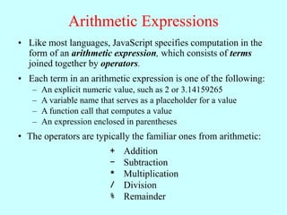 Arithmetic Expressions
• Like most languages, JavaScript specifies computation in the
form of an arithmetic expression, which consists of terms
joined together by operators.
• Each term in an arithmetic expression is one of the following:
– An explicit numeric value, such as 2 or 3.14159265
– A variable name that serves as a placeholder for a value
– A function call that computes a value
– An expression enclosed in parentheses
• The operators are typically the familiar ones from arithmetic:
+ Addition
– Subtraction
* Multiplication
/ Division
% Remainder
 