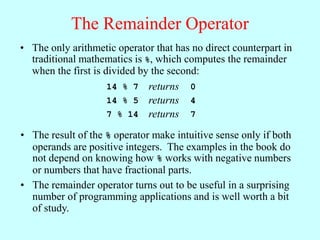 The Remainder Operator
• The result of the % operator make intuitive sense only if both
operands are positive integers. The examples in the book do
not depend on knowing how % works with negative numbers
or numbers that have fractional parts.
• The remainder operator turns out to be useful in a surprising
number of programming applications and is well worth a bit
of study.
• The only arithmetic operator that has no direct counterpart in
traditional mathematics is %, which computes the remainder
when the first is divided by the second:
14 % 7 returns 0
14 % 5 returns 4
7 % 14 returns 7
 
