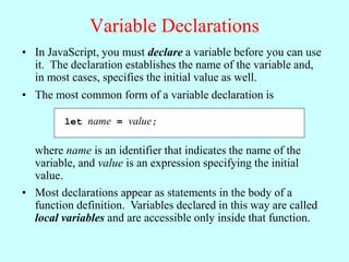 Variable Declarations
• In JavaScript, you must declare a variable before you can use
it. The declaration establishes the name of the variable and,
in most cases, specifies the initial value as well.
let name = value;
• The most common form of a variable declaration is
where name is an identifier that indicates the name of the
variable, and value is an expression specifying the initial
value.
• Most declarations appear as statements in the body of a
function definition. Variables declared in this way are called
local variables and are accessible only inside that function.
 