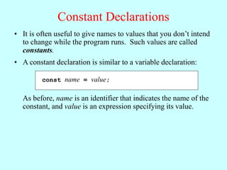 Constant Declarations
• It is often useful to give names to values that you don’t intend
to change while the program runs. Such values are called
constants.
const name = value;
• A constant declaration is similar to a variable declaration:
As before, name is an identifier that indicates the name of the
constant, and value is an expression specifying its value.
 