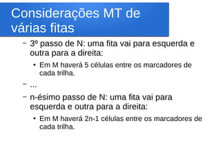Considerações MT de
várias fitas
– 3º passo de N: uma fita vai para esquerda e
outra para a direita:
●
Em M haverá 5 células entre os marcadores de
cada trilha.
– ...
– n-ésimo passo de N: uma fita vai para
esquerda e outra para a direita:
●
Em M haverá 2n-1 células entre os marcadores de
cada trilha.
 