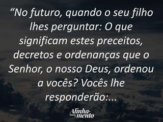“No futuro, quando o seu filho
lhes perguntar: O que
significam estes preceitos,
decretos e ordenanças que o
Senhor, o nosso Deus, ordenou
a vocês? Vocês lhe
responderão:...
 