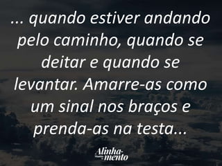... quando estiver andando
pelo caminho, quando se
deitar e quando se
levantar. Amarre-as como
um sinal nos braços e
prenda-as na testa...
 