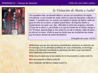 DOMINGO IV – Tiempo de Adviento
                                                  Después de la de ti por haber creído».
                                                           «Feliz
                                                                  Anunciación
                                                  la Visitación de María a Isabel
                       «En aquellos días, se levantó María y se fue con prontitud a la región
                       montañosa, a una ciudad de Judá; entró en casa de Zacarías y saludó a
                       Isabel. Y sucedió que, en cuanto oyó Isabel el saludo de María, saltó de
                       gozo el niño en su seno, e Isabel quedó llena de Espíritu Santo; y
                       exclamando con gran voz, dijo: «Bendita tú entre las mujeres y bendito
                       el fruto de tu seno; y ¿de dónde a mí que la madre de mi Señor venga a
                       mí? Porque, apenas llegó a mis oídos la voz de tu saludo, saltó de gozo
                       el niño en mi seno. ¡Feliz la que ha creído que se cumplirían las cosas
                       que le fueron dichas de parte del Señor!»
                                                                      Evangelio de Lucas 1,39-45


                          Mientras que las dos semanas precedentes centraron su atención en
                       el mensaje y en la identidad profética de Juan el Bautista, el domingo
                       previo a la Navidad manifiesta la identidad del Niño cuyo nacimiento
                       será celebrado próximamente.
                         Se recurre para eso a los relatos de la Anunciación a José (ciclo A),
                         la Anunciación a María (ciclo B)
                         la Visitación de María a Isabel (ciclo C).
 