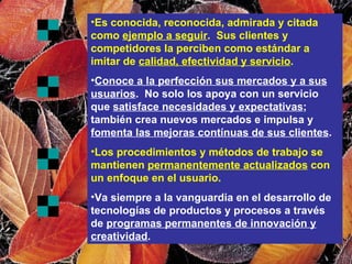Es conocida, reconocida, admirada y citada como  ejemplo a seguir .  Sus clientes y competidores la perciben como estándar a imitar de  calidad, efectividad y servicio . Conoce a la perfección sus mercados y a sus usuarios .  No solo los apoya con un servicio que  satisface necesidades y expectativas ; también crea nuevos mercados e impulsa y  fomenta las mejoras contínuas de sus clientes . Los procedimientos y métodos de trabajo se mantienen  permanentemente actualizados  con un enfoque en el usuario. Va siempre a la vanguardia en el desarrollo de tecnologías de productos y procesos a través de  programas permanentes de innovación y creatividad . 