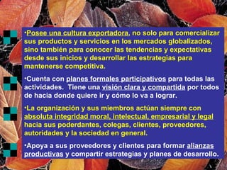 Posee una cultura exportadora , no solo para comercializar sus productos y servicios en los mercados globalizados, sino también para conocer las tendencias y expectativas desde sus inicios y desarrollar las estrategias para mantenerse competitiva. Cuenta con  planes formales participativos  para todas las actividades.  Tiene una  visión clara y compartida  por todos de hacia donde quiere ir y cómo lo va a lograr. La organización y sus miembros actúan siempre con  absoluta integridad moral, intelectual, empresarial y legal  hacia sus poderdantes, colegas, clientes, proveedores, autoridades y la sociedad en general. Apoya a sus proveedores y clientes para formar  alianzas productivas  y compartir estrategias y planes de desarrollo. 