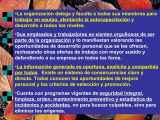 La organización delega y faculta a todos sus miembros para  trabajar en equipo, alentando la autocapacitación  y desarrollo a todos los niveles. Sus empleados y trabajadores se sienten orgullosos de ser parte de la organización  y lo manifiestan valorando las oportunidades de desarrollo personal que se les ofrecen, rechazando otras ofertas de trabajo con mayor sueldo y defendiendo a su empresa en todos los foros. La información generada es oportuna, explícita y compartida por todos .  Existe un sistema de consecuencias claro y directo. Todos conocen las oportunidades de mejora personal y los criterios de selección y promoción. Cuenta con programas vigentes de  seguridad integral, limpieza, orden, mantenimiento preventivo y estadística de incidentes y accidentes , no para buscar culpables, sino para eliminar los orígenes. 