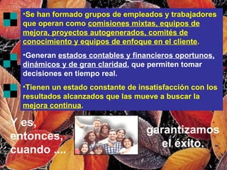 Se han formado grupos de empleados y trabajadores que operan como  comisiones mixtas, equipos de mejora, proyectos autogenerados, comités de conocimiento y equipos de enfoque en el cliente . Generan  estados contables y financieros oportunos, dinámicos y de gran claridad , que permiten tomar decisiones en tiempo real. Tienen un estado constante de insatisfacción con los resultados alcanzados que las mueve a buscar la  mejora continua . Y es, entonces, cuando .... garantizamos el éxito. 