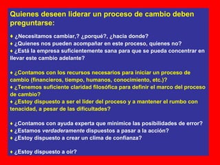Quienes deseen liderar un proceso de cambio deben preguntarse: ♦   ¿Necesitamos cambiar,? ¿porqué?, ¿hacia donde? ♦   ¿Quienes nos pueden acompañar en este proceso, quienes no? ♦   ¿Está la empresa suficientemente sana para que se pueda concentrar en llevar este cambio adelante? ♦   ¿Contamos con los recursos necesarios para iniciar un proceso de cambio (financieros, tiempo, humanos, conocimiento, etc.)? ♦  ¿Tenemos suficiente claridad filosófica para definir el marco del proceso de cambio? ♦  ¿Estoy dispuesto a ser el líder del proceso y a mantener el rumbo con tenacidad, a pesar de las dificultades? ♦   ¿Contamos con ayuda experta que minimice las posibilidades de error? ♦   ¿Estamos  verdaderamente  dispuestos a pasar a la acción? ♦   ¿Estoy dispuesto a crear un clima de confianza? ♦   ¿Estoy dispuesto a oír? 