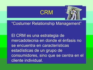 CRM “ Costumer Relationship Management” El CRM es una estrategia de mercadotecnia en donde el énfasis no se encuentra en características estadísticas de un grupo de consumidores, sino que se centra en el cliente individual. 