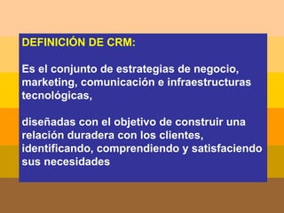 DEFINICIÓN DE CRM: Es el conjunto de estrategias de negocio, marketing, comunicación e infraestructuras tecnológicas,  diseñadas con el objetivo de construir una relación duradera con los clientes, identificando, comprendiendo y satisfaciendo sus necesidades  