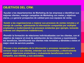 OBJETIVOS DEL CRM: Ayudar a los departamentos de Marketing de las empresas a identificar sus mejores clientes, manejar campañas de Marketing con metas y objetivos claros, y a generar prospectos de calidad para sus equipos de venta. Asistir a las organizaciones a mejorar sus procesos de ventas remotas y el manejo de cuentas, optimizando la información compartida por múltiples empleados y modernizando los procesos existentes (por ejemplo, tomando órdenes con dispositivos inalámbricos). Permitir la formación de relaciones individualizadas con los clientes, con el objetivo de mejorar el nivel de satisfacción de los mismos y maximizando los beneficios, identificando los clientes más rentables y dándoles a éstos el mejor nivel de servicio posible. Proveer a los empleados de la información y procesos necesarios para conocer mejor a sus clientes, entender sus necesidades, y efectivamente construir relaciones productivas y mutuamente beneficiosas entre la compañía, sus clientes, y sus asociados.  