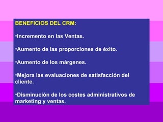 BENEFICIOS DEL CRM: Incremento en las Ventas. Aumento de las proporciones de éxito. Aumento de los márgenes. Mejora las evaluaciones de satisfacción del cliente. Disminución de los costes administrativos de marketing y ventas. 