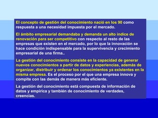 El concepto de gestión del conocimiento nació en los 90  como respuesta a una necesidad impuesta por el mercado.  El ámbito empresarial demandaba y demanda un alto índice de renovación para ser competitivo  con respecto al resto de las empresas que existen en el mercado, por lo que la innovación se hace condición indispensable para la supervivencia y crecimiento empresarial de una firma..  La gestión del conocimiento consiste en la capacidad de generar nuevos conocimientos a partir de datos y experiencias, además de organizar, distribuir y ordenar los conocimientos ya existentes en la misma empresa . Es el proceso por el que una empresa innova y compite con las demás de manera más eficiente.  La gestión del conocimiento está compuesta de información de datos y empírica y también de conocimiento de verdades, creencias. 