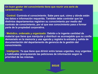 Un buen gestor del conocimiento tiene que reunir una serie de características: · Control:  Controla el conocimiento. Sabe para qué, cómo y dónde están los datos e información requerida. También debe controlar que los distintos departamentos registren su conocimiento por medio del contrato de conocimiento, por el que ese conocimiento pasa a formar parte de la propiedad corporativa. · Metódico, ordenado y organizado:  Debido a la ingente cantidad de material que tiene que manipular y distribuir es aconsejable que no confíe demasiado en la memoria y use agenda y registre la entrada y salida de documentación del departamento de gerencia de la gestión del conocimiento. · Inteligente:  Ya que tiene que dirimir entre tareas urgentes, muy urgentes y habituales jerarquizando las peticiones de información según la prioridad de las mismas. SIGUE 