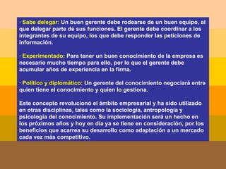 ·  Sabe delegar:  Un buen gerente debe rodearse de un buen equipo, al que delegar parte de sus funciones. El gerente debe coordinar a los integrantes de su equipo, los que debe responder las peticiones de información. ·  Experimentado:  Para tener un buen conocimiento de la empresa es necesario mucho tiempo para ello, por lo que el gerente debe acumular años de experiencia en la firma.   ·  Político y diplomático:  Un gerente del conocimiento negociará entre quien tiene el conocimiento y quien lo gestiona. Este concepto revolucionó el ámbito empresarial y ha sido utilizado en otras disciplinas, tales como la sociología, antropología y psicología del conocimiento. Su implementación será un hecho en los próximos años y hoy en día ya se tiene en consideración, por los beneficios que acarrea su desarrollo como adaptación a un mercado cada vez más competitivo. 