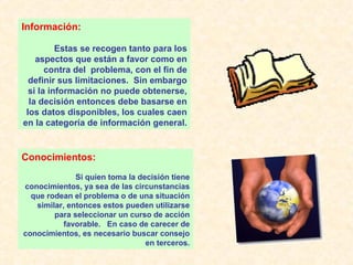 Información: Estas se recogen tanto para los aspectos que están a favor como en contra del  problema, con el fin de definir sus limitaciones.  Sin embargo si la información no puede obtenerse, la decisión entonces debe basarse en los datos disponibles, los cuales caen en la categoría de información general. Conocimientos: Si quien toma la decisión tiene conocimientos, ya sea de las circunstancias que rodean el problema o de una situación similar, entonces estos pueden utilizarse para seleccionar un curso de acción favorable.  En caso de carecer de conocimientos, es necesario buscar consejo en terceros. 