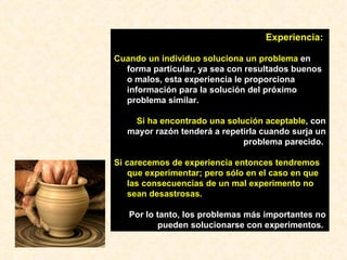 Experiencia:   Cuando un individuo soluciona un problema  en forma particular, ya sea con resultados buenos o malos, esta experiencia le proporciona información para la solución del próximo problema similar. Si ha encontrado una solución aceptable , con mayor razón tenderá a repetirla cuando surja un problema parecido.  Si carecemos de experiencia   entonces tendremos que experimentar; pero sólo en el caso en que las consecuencias de un mal experimento no sean desastrosas.  Por lo tanto, los problemas más importantes no pueden solucionarse con experimentos.   