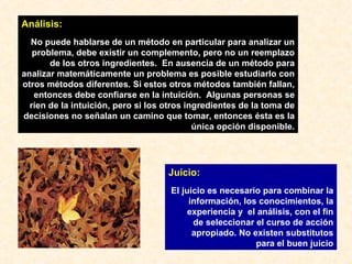 Juicio:   El juicio es necesario para combinar la información, los conocimientos, la experiencia y  el análisis, con el fin de seleccionar el curso de acción apropiado. No existen substitutos para el buen juicio Análisis: No puede hablarse de un método en particular para analizar un problema, debe existir un complemento, pero no un reemplazo de los otros ingredientes.  En ausencia de un método para analizar matemáticamente un problema es posible estudiarlo con otros métodos diferentes. Si estos otros métodos también fallan, entonces debe confiarse en la intuición.  Algunas personas se ríen de la intuición, pero si los otros ingredientes de la toma de decisiones no señalan un camino que tomar, entonces ésta es la única opción disponible. 