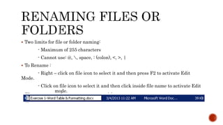  Two limits for file or folder naming:
- Maximum of 255 characters
- Cannot use: @, , space, : (colon), <, >, |
 To Rename :
- Right – click on file icon to select it and then press F2 to activate Edit
Mode.
- Click on file icon to select it and then click inside file name to activate Edit
mode.
 