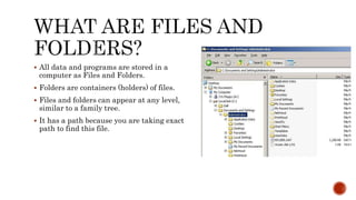  All data and programs are stored in a
computer as Files and Folders.
 Folders are containers (holders) of files.
 Files and folders can appear at any level,
similar to a family tree.
 It has a path because you are taking exact
path to find this file.
 