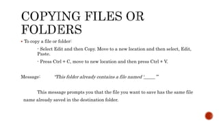  To copy a file or folder:
- Select Edit and then Copy. Move to a new location and then select, Edit,
Paste.
- Press Ctrl + C, move to new location and then press Ctrl + V.
Message: “This folder already contains a file named ‘_____’”
This message prompts you that the file you want to save has the same file
name already saved in the destination folder.
 