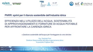 PNRR: sprint per il rilancio sostenibile dell’industria idrica
EFFICIENZA NELL'UTILIZZO DELL'ACQUA, SOSTENIBILITÀ
DI APPROVVIGIONAMENTI E FORNITURE DI ACQUA POTABILE
PER AFFRONTARE LA CARENZA IDRICA
«Gestione sostenibile dell’acqua per fronteggiare le crisi idriche»
Ing. Gianluigi Fiori
Direttore Responsabile dell’approvvigionamento idrico
Acquedotto Pugliese SpA
 