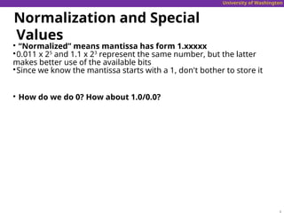 University of Washington
Normalization and Special
Values

“Normalized” means mantissa has form 1.xxxxx

0.011 x 25
and 1.1 x 23
represent the same number, but the latter
makes better use of the available bits

Since we know the mantissa starts with a 1, don't bother to store it

How do we do 0? How about 1.0/0.0?
 