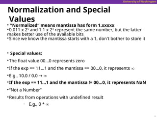University of Washington
Normalization and Special
Values

“Normalized” means mantissa has form 1.xxxxx

0.011 x 25
and 1.1 x 23
represent the same number, but the latter
makes better use of the available bits

Since we know the mantissa starts with a 1, don't bother to store it

Special values:

The float value 00...0 represents zero

If the exp == 11...1 and the mantissa == 00...0, it represents ∞

E.g., 10.0 / 0.0 → ∞

If the exp == 11...1 and the mantissa != 00...0, it represents NaN

“Not a Number”

Results from operations with undefined result

E.g., 0 * ∞
 