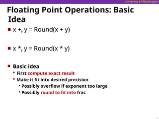 University of Washington
Floating Point Operations: Basic
Idea
 x +f y = Round(x + y)
 x *f y = Round(x * y)
 Basic idea
 First compute exact result
 Make it fit into desired precision
 Possibly overflow if exponent too large
 Possibly round to fit into frac
 