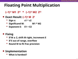 University of Washington
Floating Point Multiplication
(–1)s1
M1 2E1
* (–1)s2
M2 2E2
 Exact Result: (–1)s
M 2E
 Sign s: s1 ^ s2
 Significand M: M1 * M2
 Exponent E: E1 + E2
 Fixing
 If M ≥ 2, shift M right, increment E
 If E out of range, overflow
 Round M to fit frac precision
 Implementation
 What is hardest?
 