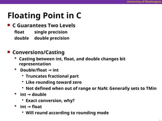 University of Washington
Floating Point in C
 C Guarantees Two Levels
float single precision
double double precision
 Conversions/Casting
 Casting between int, float, and double changes bit
representation
 Double/float → int
 Truncates fractional part
 Like rounding toward zero
 Not defined when out of range or NaN: Generally sets to TMin
 int → double
 Exact conversion, why?
 int → float
 Will round according to rounding mode
 