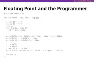 University of Washington
Floating Point and the Programmer
#include <stdio.h>
int main(int argc, char* argv[]) {
float f1 = 1.0;
float f2 = 0.0;
int i;
for ( i=0; i<10; i++ ) {
f2 += 1.0/10.0;
}
printf("0x%08x 0x%08xn", *(int*)&f1, *(int*)&f2);
printf("f1 = %10.8fn", f1);
printf("f2 = %10.8fnn", f2);
f1 = 1E30;
f2 = 1E-30;
float f3 = f1 + f2;
printf ("f1 == f3? %sn", f1 == f3 ? "yes" : "no" );
return 0;
}
 