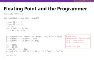 University of Washington
Floating Point and the Programmer
#include <stdio.h>
int main(int argc, char* argv[]) {
float f1 = 1.0;
float f2 = 0.0;
int i;
for ( i=0; i<10; i++ ) {
f2 += 1.0/10.0;
}
printf("0x%08x 0x%08xn", *(int*)&f1, *(int*)&f2);
printf("f1 = %10.8fn", f1);
printf("f2 = %10.8fnn", f2);
f1 = 1E30;
f2 = 1E-30;
float f3 = f1 + f2;
printf ("f1 == f3? %sn", f1 == f3 ? "yes" : "no" );
return 0;
}
$ ./a.out
0x3f800000 0x3f800001
f1 = 1.000000000
f2 = 1.000000119
f1 == f3? yes
 