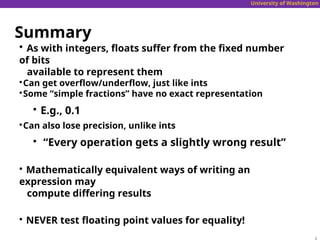 University of Washington
Summary

As with integers, floats suffer from the fixed number
of bits
available to represent them

Can get overflow/underflow, just like ints

Some “simple fractions” have no exact representation

E.g., 0.1

Can also lose precision, unlike ints

“Every operation gets a slightly wrong result”

Mathematically equivalent ways of writing an
expression may
compute differing results

NEVER test floating point values for equality!
 
