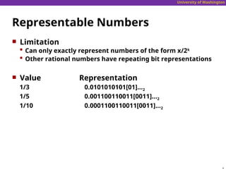 University of Washington
Representable Numbers
 Limitation
 Can only exactly represent numbers of the form x/2k
 Other rational numbers have repeating bit representations
 Value Representation
1/3 0.0101010101[01]…2
1/5 0.001100110011[0011]…2
1/10 0.0001100110011[0011]…2
 