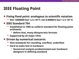 University of Washington
IEEE Floating Point
 Fixing fixed point: analogous to scientific notation
 Not 12000000 but 1.2 x 10^7; not 0.0000012 but 1.2 x 10^-6
 IEEE Standard 754
 Established in 1985 as uniform standard for floating point
arithmetic
 Before that, many idiosyncratic formats
 Supported by all major CPUs
 Driven by numerical concerns
 Nice standards for rounding, overflow, underflow
 Hard to make fast in hardware
 Numerical analysts predominated over hardware
designers in defining standard
 