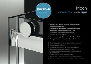 Moon
              correderas / corrediças



Mampara para bañera y ducha con hojas correderas.
Vidrio templado de 8 mm.
Compensación de perfiles de 10 mm. por cada lateral.
Rodamientos compensables en altura 5 mm.
Equipada con cierres magnéticos o solape.
Sistema anti-vuelco de hojas.
Maneta de serie y perfil base en acabado Cromo Brillo.
Pomo y toallero opcional acabado Cromo Brillo.


Divisória para banheira e ducha com folhas corrediças.
Vidro temperado de 8 mm.
Compensação de perfiles de 10 mm. por cada lado.
Rolamentos compesáveis em altura 5 mm.
Equipada com fechamento magnético ou com borracha
de sobreposição.
Sistema anti-descarrilhamento de folhas.
Pega de série e perfil base em acabamento Cromo Brilho.
Puxador e toalheiro opcional com acabamento Cromo Brilho.

                                                            17
 