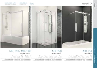 MAMPARAS DE BAÑO              CORREDERAS




                                                                                                                                                                                    MOON
    DIVISÓRIAS DE BANHO           CORREDIÇAS             MOON




                                                                                                                                                                                    correderas / corrediças
            MO-110+ MO-100                                                                         MO-220                                                    MO-250
                                   160 x 70 x 150 cm.                                            90 x 90 x 195 cm.                                              120 x 195 cm.
                 1 Hoja corredera + 1 fija + 1 fijo lateral              Angular 4 Hojas. 2 Hojas correderas + 2 fijas          Frontal volada 2 Hojas. 1 Hoja corredera + 1 fija
                1 Folha corrediça +1 fixa + 1 fixo lateral             Angular 4 Folhas. 2 Folhas corrediças + 2 fixas         Frontal volada 2 Folhas. 1 Folha corrediça +1 fixa
   Aluminio acabado Cromo Brillo. Vidrio Transparente            Aluminio acabado Cromo Brillo. Vidrio Transparente         Aluminio acabado Cromo Brillo. Vidrio Transparente
Aluminio acabamento Cromo Brilho. Vidro Transparente          Aluminio acabamento Cromo Brilho. Vidro Transparente       Aluminio acabamento Cromo Brilho. Vidro Transparente



                                                                                                                                                                             19
 