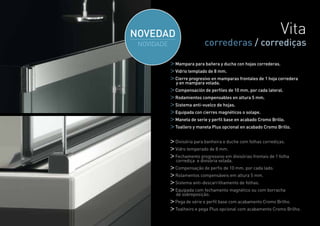 Vita
              correderas / corrediças

Mampara para bañera y ducha con hojas correderas.
Vidrio templado de 8 mm.
Cierre progresivo en mamparas frontales de 1 hoja corredera
y en mampara volada.
Compensación de perfiles de 10 mm. por cada lateral.
Rodamientos compensables en altura 5 mm.
Sistema anti-vuelco de hojas.
Equipada con cierres magnéticos o solape.
Maneta de serie y perfil base en acabado Cromo Brillo.
Toallero y maneta Plus opcional en acabado Cromo Brillo.


Divisória para banheira e duche com folhas corrediças.
Vidro temperado de 8 mm.
Fechamento progressivo em divisórias frontais de 1 folha
corrediça e divisória volada.
Compensação de perfis de 10 mm. por cada lado.
Rolamentos compensáveis em altura 5 mm.
Sistema anti-descarrilhamento de folhas.
Equipada com fechamento magnético ou com borracha
de sobreposição.
Pega de série e perfil base com acabamento Cromo Brilho.
Toalheiro e pega Plus opcional com acabamento Cromo Brilho.

                                                              21
 