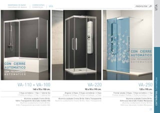 MAMPARAS DE BAÑO            CORREDERAS




                                                                                                                                                                            VITA
  DIVISÓRIAS DE BANHO         CORREDIÇAS             VITA




                                                                                                                                              CON CIERRE
                                                                                                                                              AUTOMÁTICO
                                                                                                                                              COM FECHAMENTO
                                                                                                                                              AUTOMATICO
CON CIERRE
AUTOMÁTICO
COM FECHAMENTO
AUTOMATICO




                                                                                                                                                                            correderas / corrediças
           VA-110 + VA-100                                                                         VA-220                                              VA-250
                               160 x 70 x 150 cm.                                              90 x 90 x 195 cm.                                        120 x 195 cm.
             1 Hoja corredera + 1 fija + 1 lateral fijo                Angular 4 Hojas. 2 Hojas correderas + 2 fijas    Frontal volada 2 Hojas. 1 Hoja corredera + 1 fija
           1 Folha corrediça + 1 fixa + 1 lateral fixo               Angular 4 Folhas. 2 Folhas corrediças + 2 fixas   Frontal volada 2 Folhas. 1 Folha corrediça +1 fixa
                    Aluminio acabado Cromo Brillo.             Aluminio acabado Cromo Brillo. Vidrio Transparente                       Aluminio acabado Cromo Brillo.
         Vidrio Transparente decorado modelo Hibi           Aluminio acabamento Cromo Brilho. Vidro Transparente                Vidrio azul decorado modelo Mariposas
               Aluminio acabamento Cromo Brilho.                                                                                   Aluminio acabamento Cromo Brilho.
          Vidro Transparente decorado modelo Hibi                                                                                Vidro azul decorado modelo Mariposas

                                                                                                                                                                     23
 