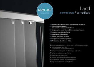 Land
              correderas / corrediças


Mampara para bañera y ducha con 2 ó 3 hojas correderas.
Vidrio templado de 6 mm.
Fijos laterales unidos a frontal 8 mm.
Compensación de perfiles de 20 mm. por cada lateral.
Hojas correderas sin perfilería.
Doble tren de rodamientos.
Sistema anti-vuelco de hojas.
Equipada con cierres magnéticos.
Maneta en acabado Cromo Brillo.


Divisória para banheira e duche com 2 ou 3 folhas corrediças.
Vidro temperado de 6 mm.
Fixos laterales unidos a frontal 8 mm.
Compensação de perfis de 20 mm. por cada lado.
Folhas corrediças sem perfileria.
Duplo trem de rolamentos.
Sistema anti-descarrilhamento de folhas.
Equipada con sistema de fecho magnético.
Pega em acabamento Cromo Brilho.

                                                            25
 