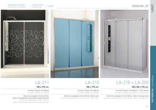 MAMPARAS DE BAÑO           CORREDERAS




                                                                                                                                                                   LAND
DIVISÓRIAS DE BANHO        CORREDIÇAS          LAND




                                                                                                                                                                   correderas / corrediças
                               LA-211                                             LA-210                             LA-210 + LA-200
                                180 x 195 cm.                                      180 x 195 cm.                                         180 x 80 x 195 cm.
                      Frontal 2 hojas correderas                         Frontal 3 hojas correderas                  Frontal 2 hojas correderas + 1 fijo lateral
                      Frontal 2 folhas corrediças                        Frontal 3 folhas corrediças                Frontal 2 folhas corrediças + 1 lateral fixo
                  Aluminio acabado Cromo Brillo.         Aluminio acabado Cromo Brillo. Vidrio azul       Aluminio acabado Cromo Brillo. Vidrio Transparente
     Vidrio Transparente decorado modelo Volutas      Aluminio acabamento Cromo Brilho. Vidro azul     Aluminio acabamento Cromo Brilho. Vidro Transparente
              Aluminio acabamento Cromo Brilho.
      Vidro Transparente decorado modelo Volutas

                                                                                                                                                            27
 