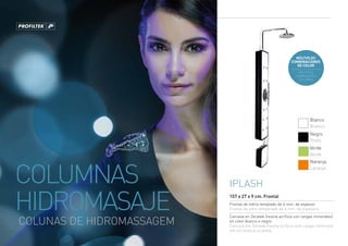 MÚLTIPLES
                                                             COMBINACIONES
                                                               DE COLOR
                                                                MÚLTIPLAS
                                                               COMBINAÇÕES
                                                                 DE CORES




                                                                       Blanco
                                                                       Branco
                                                                       Negro
                                                                       Preto
                                                                       Verde
                                                                       Verde




COLUMNAS
                                                                       Naranja
                                                                       Laranja


                           Iplash

HIDROMASAJE                157 x 27 x 9 cm. Frontal
                           Frontal de vidrio templado de 6 mm. de espesor
                           Frontal de vidro temperado de 6 mm. de espesura
                           Carcasa en Zeratek (resina acrílica con cargas minerales)
COLUNAS DE HIDROMASSAGEM   en color blanco o negro
                           Carcaça em Zeratek (resina acrílica com cargas minerais)
                           em cor branca ou preta
 