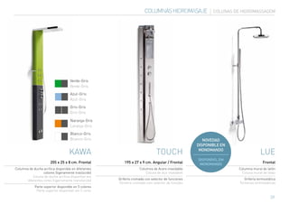COLUMNAS HIDROMASAJE               COLUNAS DE HIDROMASSAGEM




                                    Verde-Gris
                                    Verde-Gris

                                    Azul-Gris
                                    Azul-Gris

                                    Gris-Gris
                                    Gris-Gris

                                    Naranja-Gris
                                    Laranja-Gris

                                    Blanco-Gris
                                    Branco-Gris                                                      NOVEDAD
                                                                                                  DISPONIBLE EN
                                   KAWA                                      TOUCH                 MONOMANDO
                                                                                                                                lue
                                                                                                  DISPONÍVEL EM
                       205 x 25 x 8 cm. Frontal         195 x 27 x 9 cm. Angular / Frontal         MONOMANDO                      Frontal
Columna de ducha acrílica disponible en diferentes                Columna de Acero inoxidable                     Columna mural de latón
                  colores (ligeramente traslúcido)                    Coluna de Aço inoxidável                      Coluna mural de latão
           Coluna de duche acrílica disponível em
       diferentes cores (ligeiramente translúcido)   Grifería cromada con selector de funciones                       Grifería termostática
                                                     Torneira cromada com selector de funções                      Torneiras termostáticas
            Parte superior disponible en 5 colores
             Parte superior disponível em 5 cores

                                                                                                                                       39
 