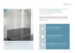 SUSTITUCIÓN DE BAÑERA POR PLATO
4                                                                En sólo 4 sencillos pasos
                                                                 SUBSTITUIÇÃO DE BANHEIRA POR BASE
                                                                 EM 4 PASSOS SIMPLES

                                                                 Ampliar el baño sustituyendo la bañera por plato ya es posible.
                                                                 Ampliar o quarto de banho substituindo a banheira pela base de
                                                                 duche já é possível.




                                                                                 Sin reformas
                                                                                 SEM reformas


                                                                                 Máxima rapidez
                                                                                 Máxima rapidez

· Instalación del modelo de mampara seleccionado para su nuevo
  espacio de ducha.
  Instalaçao do modelo de divisória selecionado para seu novo
                                                                                 Acabado impecable
  espaço de duche.
                                                                                 ACABAMENTO IMPECÁVEL

                                                                                                                                   47
 
