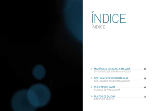 ÍNDICE
ÍNDICE




 MAMPARAS DE BAÑO A MEDIDA ..........................	07
 DIVISÓRIAS DE BANHO À MEDIDA

 COLUMNAS DE HIDROMASAJE .............................. 38
 COLUNAS DE HIDROMASSAGEM

 PUERTAS DE PASO ......................................................... 40
 PORTAS DE PASSAGEM

 PLATOS DE DUCHA ........................................................ 43
 BASES DE DUCHE
 