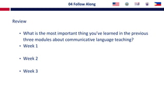 04 Follow Along
Review
• What is the most important thing you’ve learned in the previous
three modules about communicative language teaching?
• Week 1
• Week 2
• Week 3
 