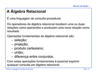 Bancos de Dados
Parte 4: Linguagens Formais de Consulta Pag.: 11
A Álgebra Relacional
É uma linguagem de consulta procedural.
Os operadores da álgebra relacional recebem uma ou duas
relações como operandos e produzem uma nova relação como
resultado
Operações fundamentais da álgebra relacional são:
• seleção;
• projeção;
• produto cartesiano;
• união;
• diferença entre conjuntos.
Com estas operações fundamentais é possível exprimir
qualquer consulta em álgebra relacional.
 